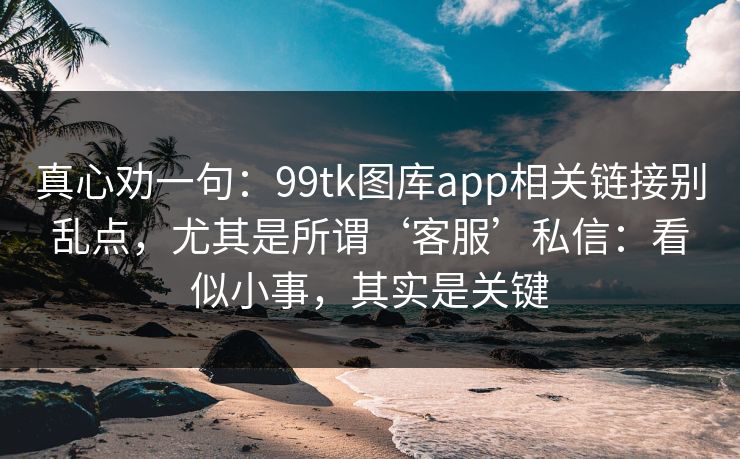 真心劝一句：99tk图库app相关链接别乱点，尤其是所谓‘客服’私信：看似小事，其实是关键