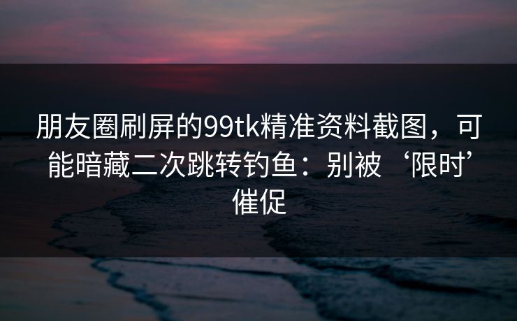朋友圈刷屏的99tk精准资料截图，可能暗藏二次跳转钓鱼：别被‘限时’催促