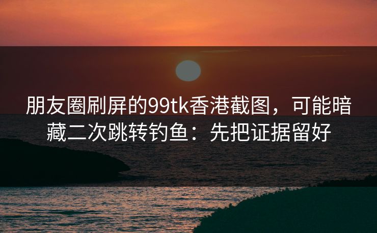 朋友圈刷屏的99tk香港截图，可能暗藏二次跳转钓鱼：先把证据留好