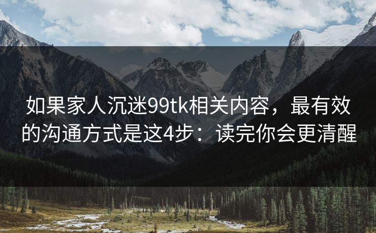 如果家人沉迷99tk相关内容，最有效的沟通方式是这4步：读完你会更清醒