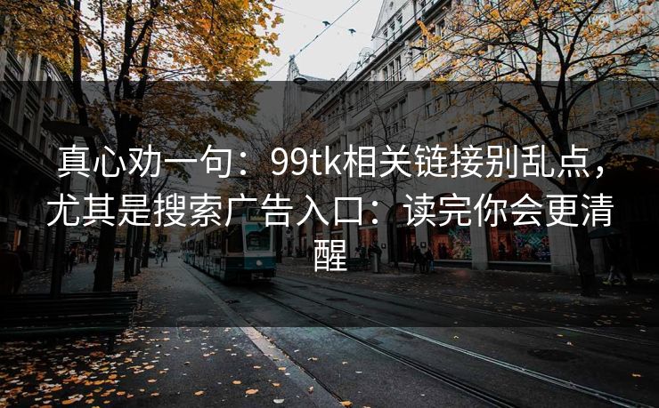 真心劝一句：99tk相关链接别乱点，尤其是搜索广告入口：读完你会更清醒