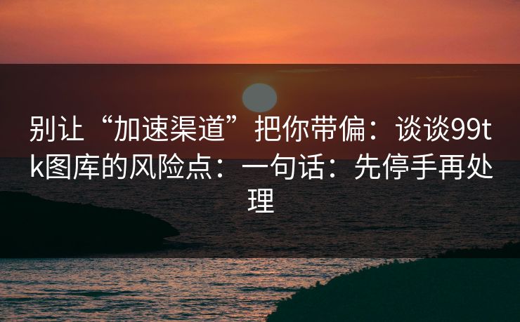 别让“加速渠道”把你带偏：谈谈99tk图库的风险点：一句话：先停手再处理