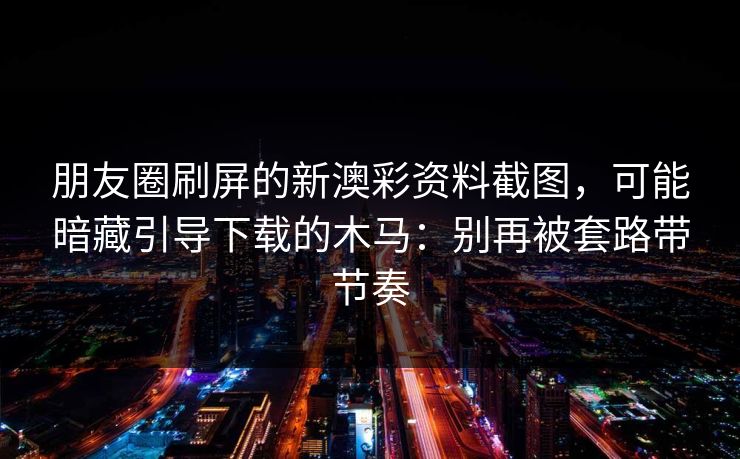 朋友圈刷屏的新澳彩资料截图，可能暗藏引导下载的木马：别再被套路带节奏